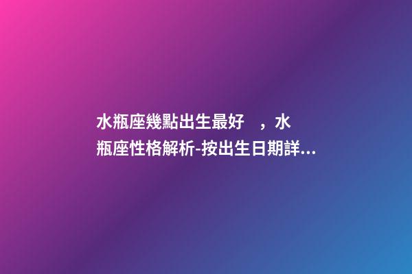 水瓶座幾點出生最好，水瓶座性格解析-按出生日期詳解